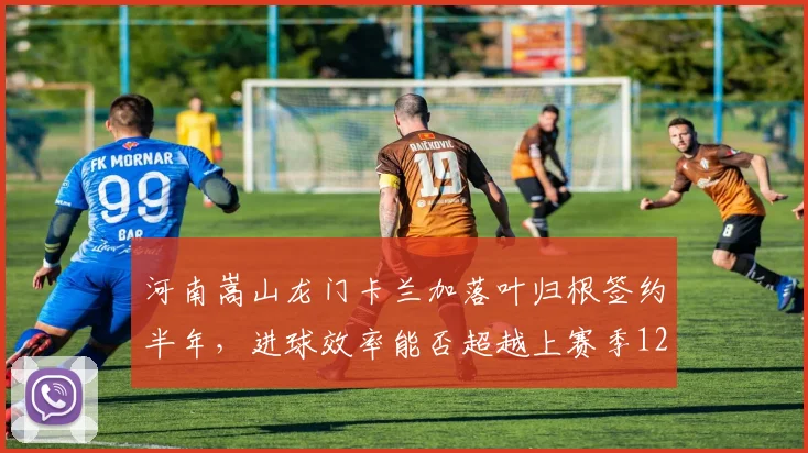 河南嵩山龙门卡兰加落叶归根签约半年,进球效率能否超越上赛季12球?