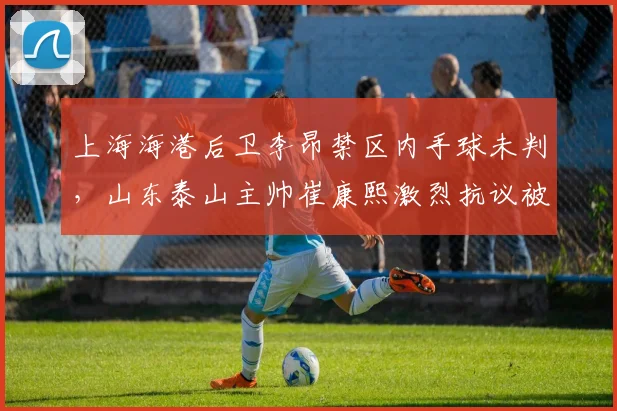 上海海港后卫李昂禁区内手球未判，山东泰山主帅崔康熙激烈抗议被红牌罚下