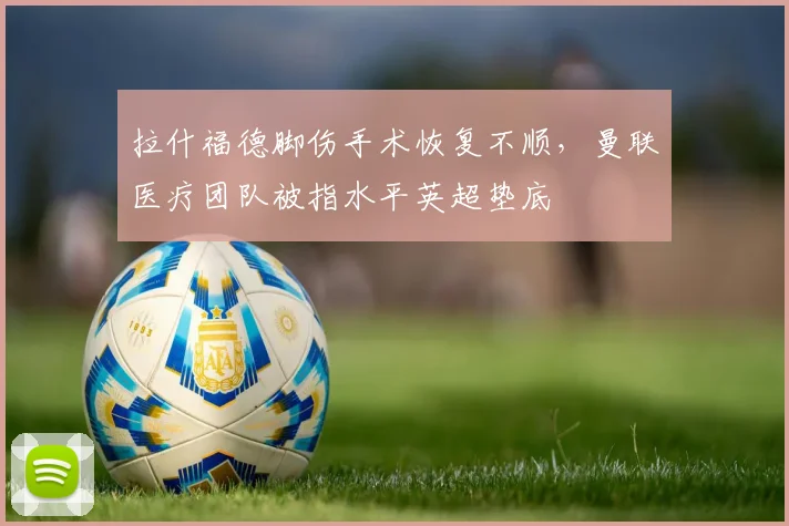 拉什福德脚伤手术恢复不顺,曼联医疗团队被指水平英超垫底
