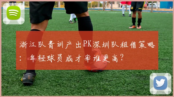 浙江队青训产出PK深圳队租借策略：年轻球员成才率谁更高？
