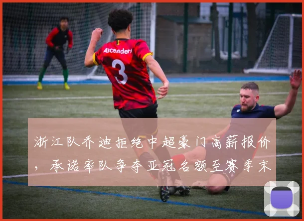 浙江队乔迪拒绝中超豪门高薪报价，承诺率队争夺亚冠名额至赛季末